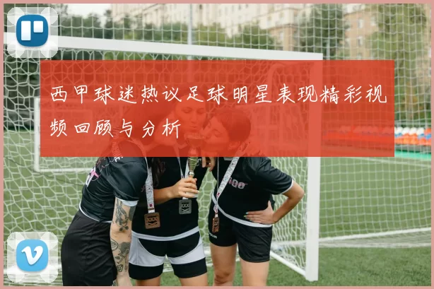 西甲球迷热议足球明星表现精彩视频回顾与分析