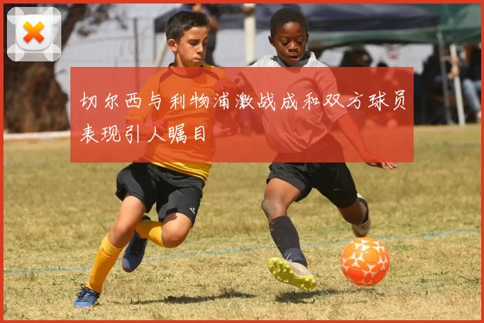 切尔西与利物浦激战成和双方球员表现引人瞩目
