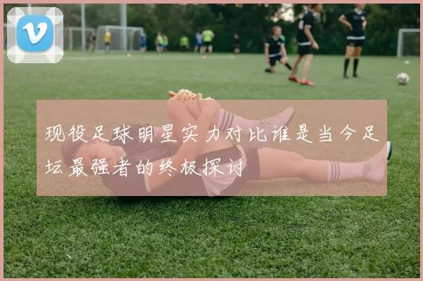 现役足球明星实力对比谁是当今足坛最强者的终极探讨