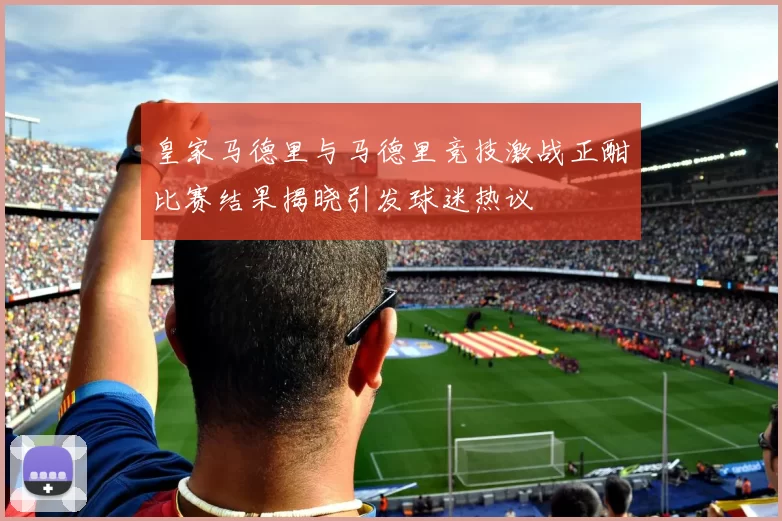 皇家马德里与马德里竞技激战正酣比赛结果揭晓引发球迷热议