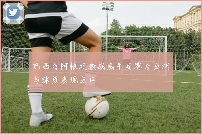 巴西与阿根廷激战成平局赛后分析与球员表现点评