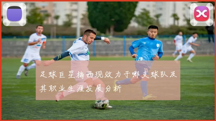 足球巨星梅西现效力于哪支球队及其职业生涯发展分析