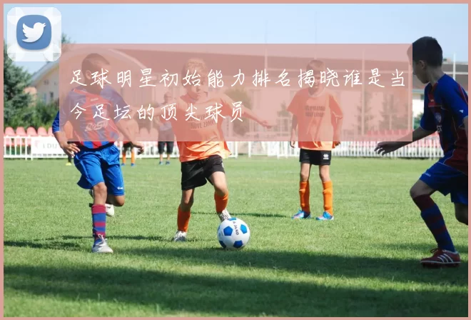 足球明星初始能力排名揭晓谁是当今足坛的顶尖球员