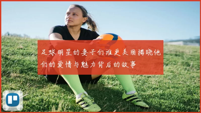 足球明星的妻子们谁更美丽揭晓他们的爱情与魅力背后的故事