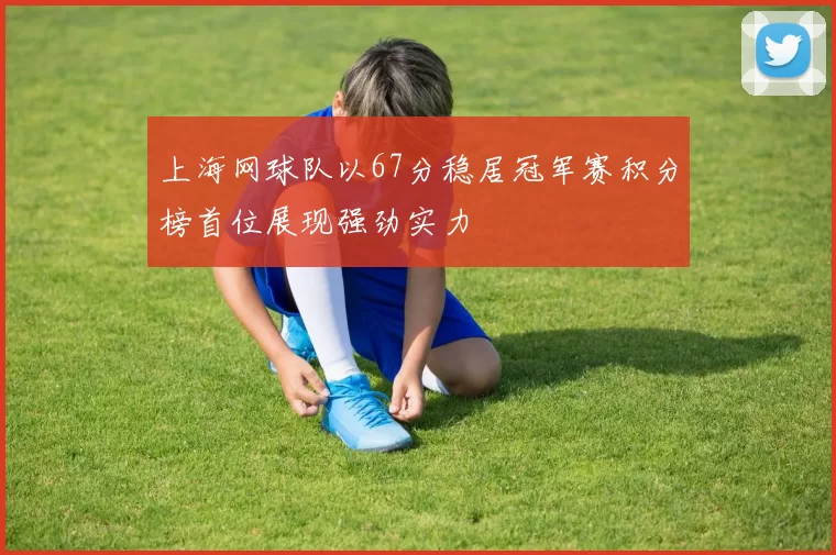 上海网球队以67分稳居冠军赛积分榜首位展现强劲实力