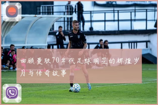 回顾曼联70年代足球明星的辉煌岁月与传奇故事