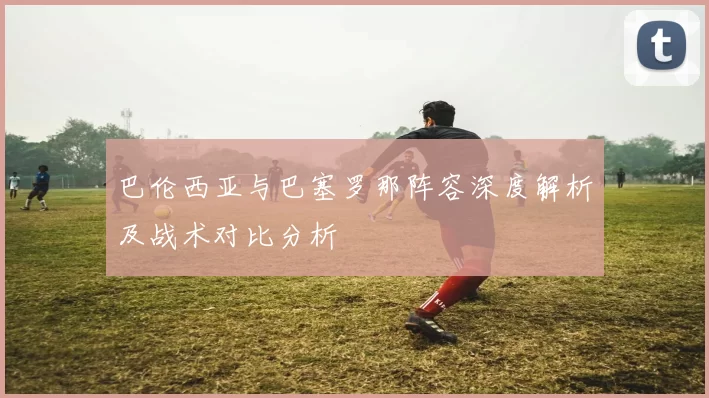 巴伦西亚与巴塞罗那阵容深度解析及战术对比分析