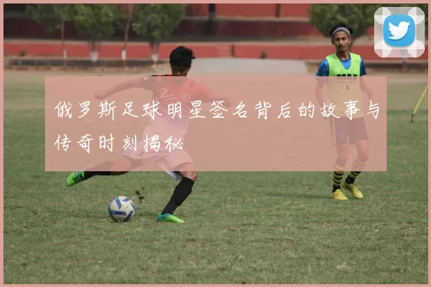 俄罗斯足球明星签名背后的故事与传奇时刻揭秘