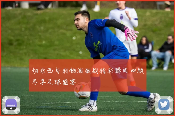切尔西与利物浦激战精彩瞬间回顾尽享足球盛宴