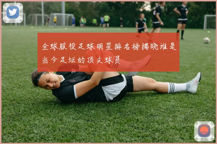全球服役足球明星排名榜揭晓谁是当今足坛的顶尖球员