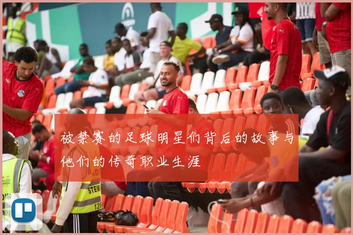 被禁赛的足球明星们背后的故事与他们的传奇职业生涯