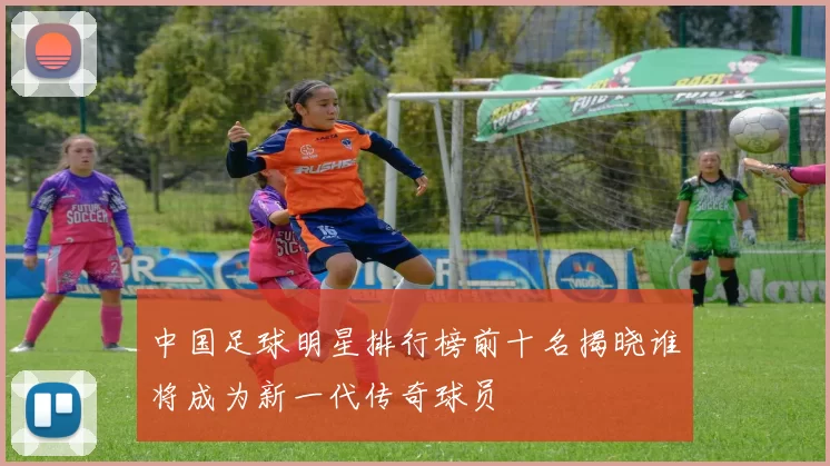 中国足球明星排行榜前十名揭晓谁将成为新一代传奇球员