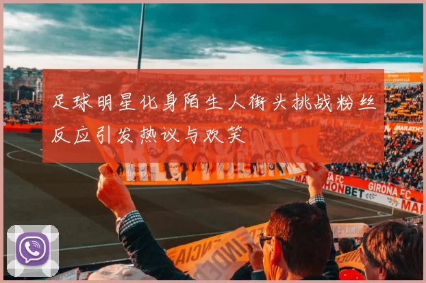 足球明星化身陌生人街头挑战粉丝反应引发热议与欢笑