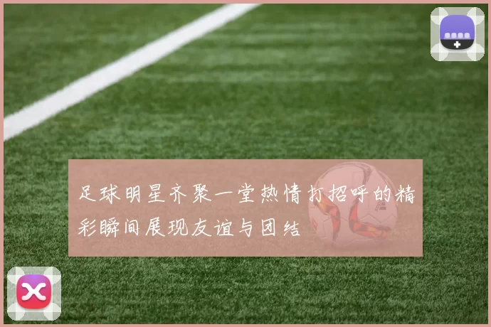 足球明星齐聚一堂热情打招呼的精彩瞬间展现友谊与团结