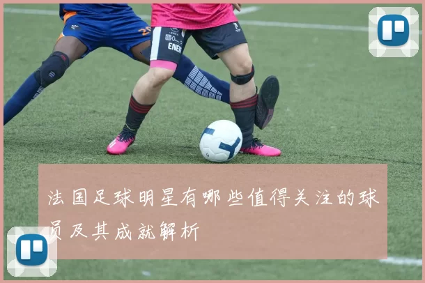 法国足球明星有哪些值得关注的球员及其成就解析