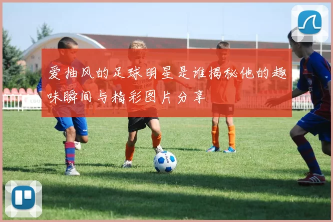 爱抽风的足球明星是谁揭秘他的趣味瞬间与精彩图片分享