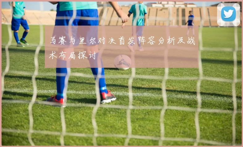 马赛与里尔对决首发阵容分析及战术布局探讨