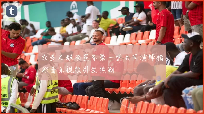 众多足球明星齐聚一堂共同演绎精彩音乐视频引发热潮