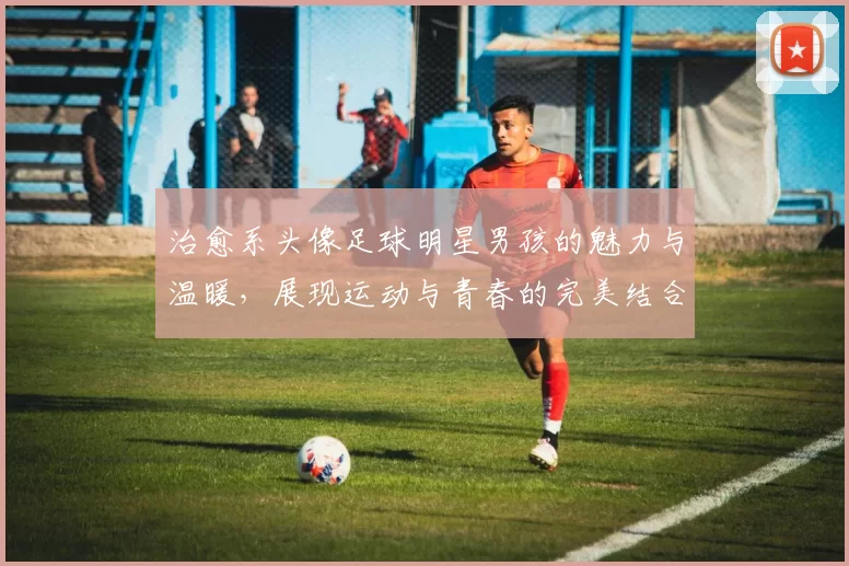 治愈系头像足球明星男孩的魅力与温暖，展现运动与青春的完美结合
