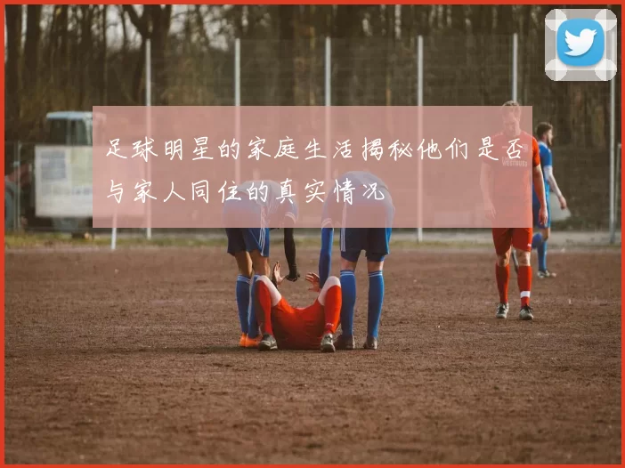 足球明星的家庭生活揭秘他们是否与家人同住的真实情况