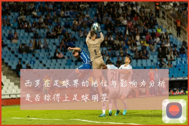 西罗在足球界的地位与影响力分析是否称得上足球明星