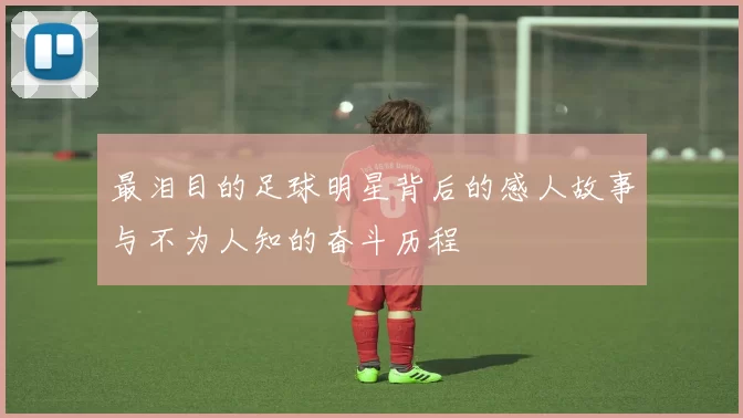 最泪目的足球明星背后的感人故事与不为人知的奋斗历程
