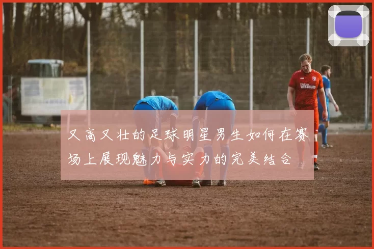 又高又壮的足球明星男生如何在赛场上展现魅力与实力的完美结合