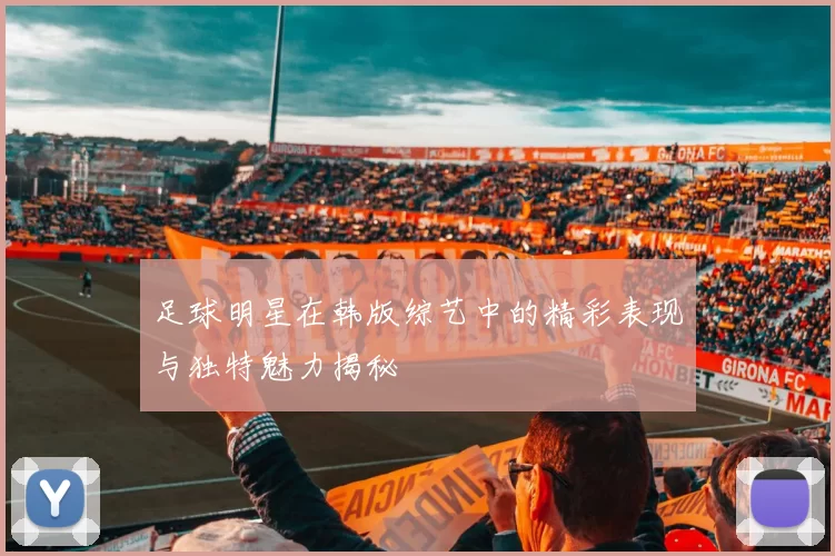 足球明星在韩版综艺中的精彩表现与独特魅力揭秘