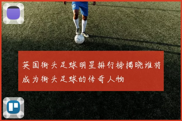 英国街头足球明星排行榜揭晓谁将成为街头足球的传奇人物