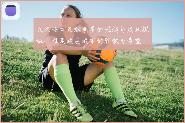 武汉沌口足球明星的崛起与成就探秘，谁是这座城市的骄傲与希望
