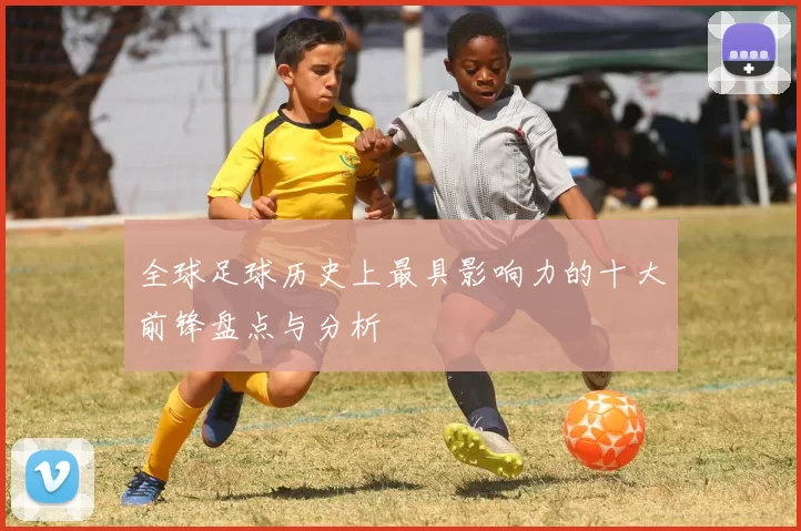 全球足球历史上最具影响力的十大前锋盘点与分析
