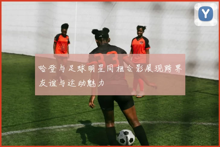哈登与足球明星同框合影展现跨界友谊与运动魅力