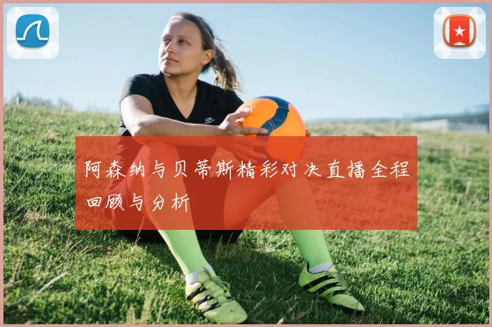 阿森纳与贝蒂斯精彩对决直播全程回顾与分析