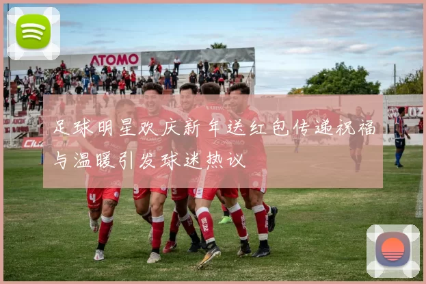 足球明星欢庆新年送红包传递祝福与温暖引发球迷热议