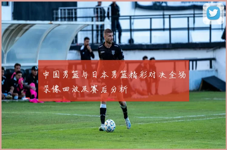 中国男篮与日本男篮精彩对决全场录像回放及赛后分析