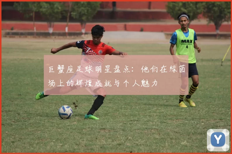 巨蟹座足球明星盘点：他们在绿茵场上的辉煌成就与个人魅力