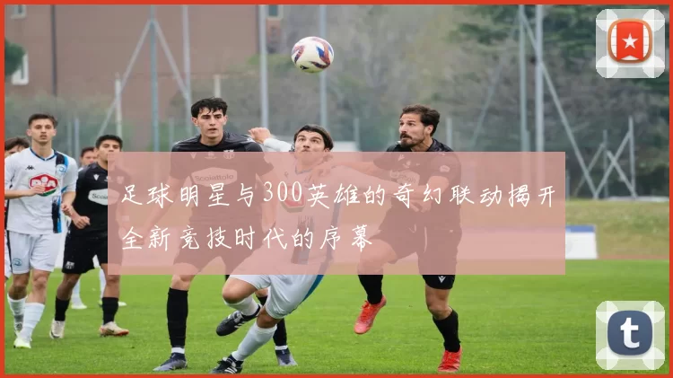 足球明星与300英雄的奇幻联动揭开全新竞技时代的序幕
