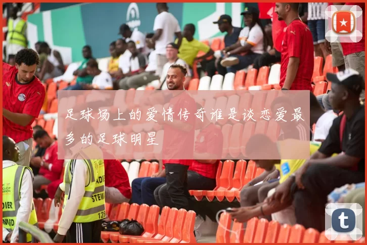 足球场上的爱情传奇谁是谈恋爱最多的足球明星