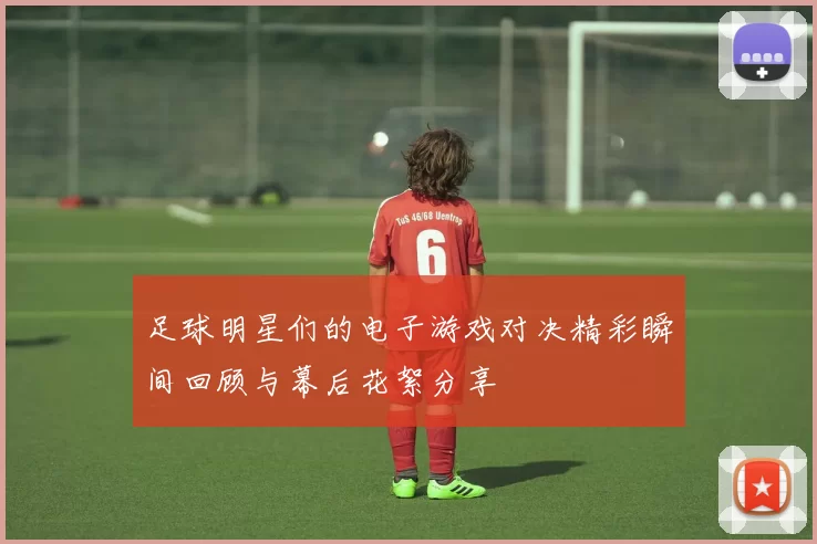 足球明星们的电子游戏对决精彩瞬间回顾与幕后花絮分享