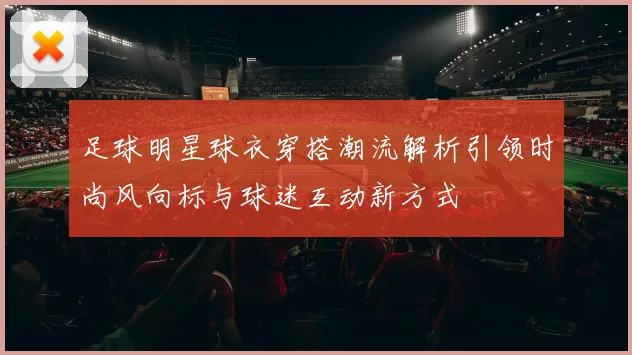 足球明星球衣穿搭潮流解析引领时尚风向标与球迷互动新方式