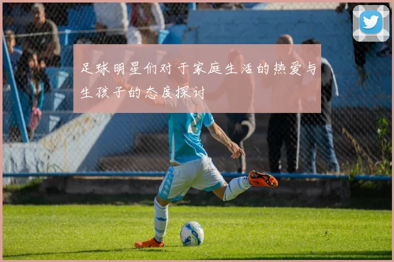 足球明星们对于家庭生活的热爱与生孩子的态度探讨