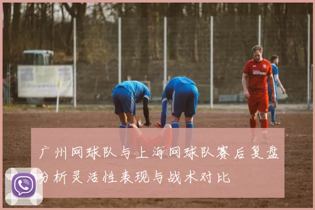 广州网球队与上海网球队赛后复盘分析灵活性表现与战术对比