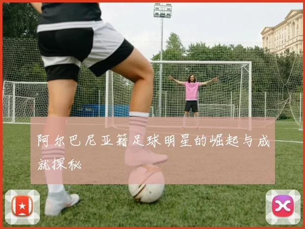 阿尔巴尼亚籍足球明星的崛起与成就探秘