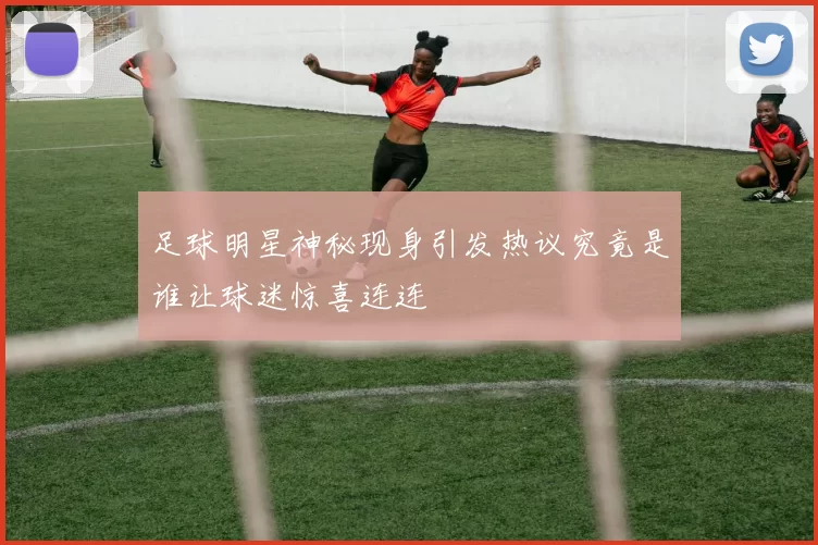 足球明星神秘现身引发热议究竟是谁让球迷惊喜连连