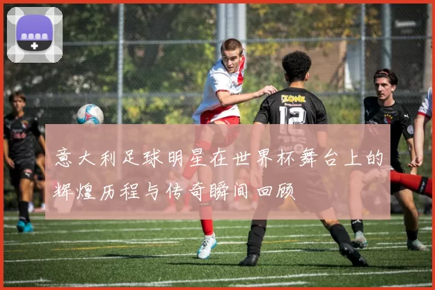 意大利足球明星在世界杯舞台上的辉煌历程与传奇瞬间回顾