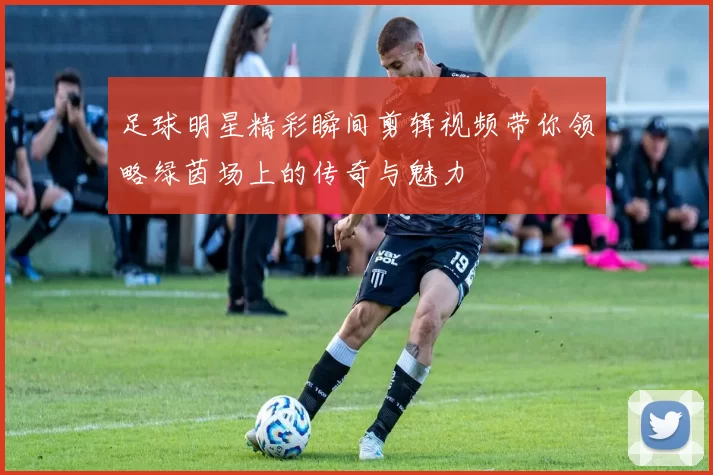 足球明星精彩瞬间剪辑视频带你领略绿茵场上的传奇与魅力