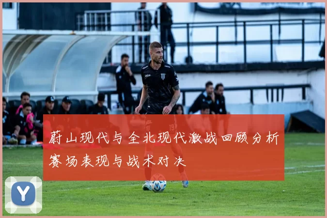 蔚山现代与全北现代激战回顾分析赛场表现与战术对决