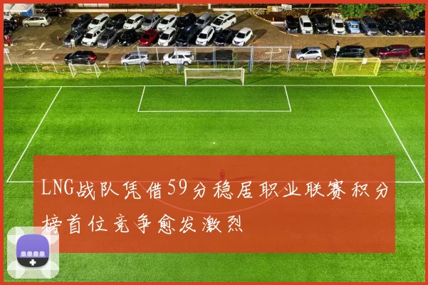 LNG战队凭借59分稳居职业联赛积分榜首位竞争愈发激烈