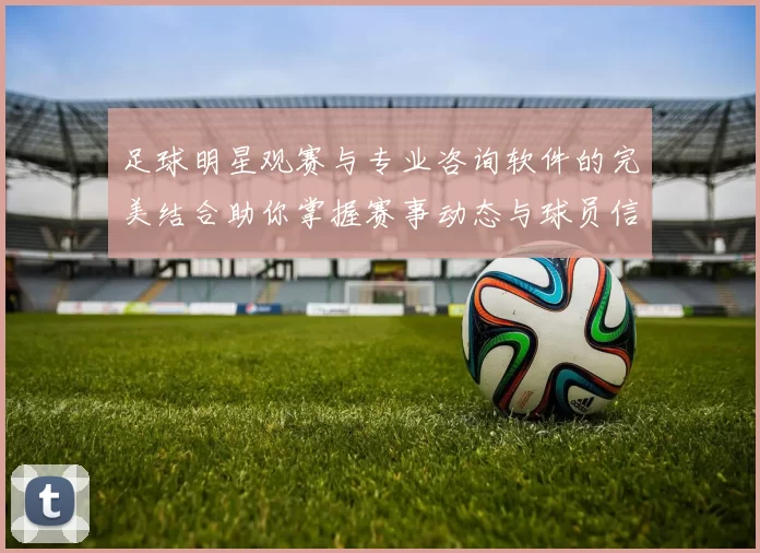 足球明星观赛与专业咨询软件的完美结合助你掌握赛事动态与球员信息