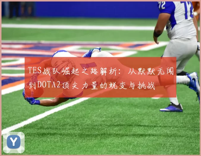 TES战队崛起之路解析：从默默无闻到DOTA2顶尖力量的蜕变与挑战